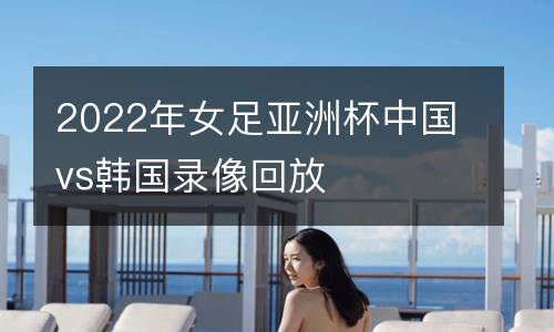 2022年女足亞洲杯中國vs韓國錄像回放