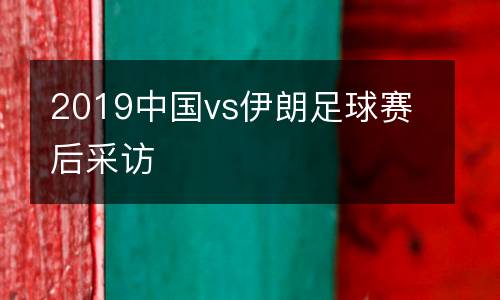 2019中國vs伊朗足球賽后采訪